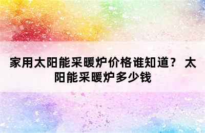 家用太阳能采暖炉价格谁知道？ 太阳能采暖炉多少钱